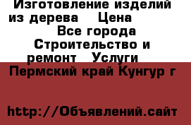 Изготовление изделий из дерева  › Цена ­ 10 000 - Все города Строительство и ремонт » Услуги   . Пермский край,Кунгур г.